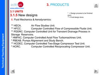 TechnicalTeachingEquipment
www.edibon.com
3.1 UNITS
3.1.5 New designs
3. PRODUCTS
8. Fluid Mechanics & Aerodynamics:
** HECA. Air Flow Studies Unit.
** HFCC. Computer Controlled Flow of Compressible Fluids Unit.
** PDDRC. Computer Controlled Unit for Transient Drainage Process in
Storage Reservoirs.
* HMFAC. Computer Controlled Axial Flow Turbomachines Unit.
* PBEAB. Pumps Alignement and Study Bench.
** HCDEC. Computer Controlled Two-Stage Compressor Test Unit.
* HCRC. Computer Controlled Reciprocating Compressor Unit.
* = Design process to be finished
soon.
**= Final design done.
 