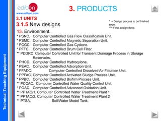 TechnicalTeachingEquipment
www.edibon.com
13. Environment.
* PSNC. Computer Controlled Gas Flow Classification Unit.
* PSMC. Computer Controlled Magnetic Separation Unit.
* PCGC. Computer Controlled Gas Cyclone.
* PFTC. Computer Controlled Drum Cell Filter.
** PDDRC Computer Controlled Unit for Transient Drainage Process in Storage
Reservoirs.
* PHCC. Computer Controlled Hydrocylone.
* PEAC. Computer Controlled Adsorption Unit.
* PFADC. Computer Controlled Dissolved Air Flotation Unit.
* PPFAC. Computer Controlled Activated Sludge Process Unit.
* PPBC. Computer Controlled Biofilm Process Unit.
** PCCAC. Computer Controlled Water Quality Control Unit.
* POAC. Computer Controlled Advanced Oxidation Unit.
** PPTAC/1. Computer Controlled Water Treatment Plant 1
** PPTAC/2. Computer Controlled Water Treatment Plant 2
** PTSA. Soil/Water Model Tank.
3.1 UNITS
3.1.5 New designs
3. PRODUCTS
* = Design process to be finished
soon.
**= Final design done.
 