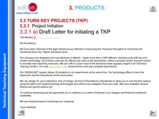 TechnicalTeachingEquipment
www.edibon.com
3. PRODUCTS
3.3 TURN KEY PROJECTS (TKP)
3.3.1 Project Initiation
3.3.1 a) Draft Letter for initiating a TKP
The Ministry of.....................................
His Excellency,
We have been informed of the high interest of your Ministry in improving the Technical Education at Technical and
Vocational level and Higher Education level.
Our company has designed and manufactures in Madrid – Spain more than 3.000 different, teaching units with top and
modern technology. All of these units can be offered and used at the laboratories, either to practice and/or research and/or
to simulate real industrial processes. We can offer to cover most of the technical areas regularly taught in all Technical
Training Centers. Our web www.edibon.com shows all the units and complete laboratories.
Our SCADA-NET system allows 30 students to run experiments at the same time. Our technology offers to have the
classroom and the laboratories at the same place.
We can design for your institutions, free of charge, all kind of Educational Laboratories to allow you to see the best options
using the latest and newest teaching technologies and without any obligation from your side. We have available several
finance and grants options too.
To continue advancing we will appreciate you to address us a Letter of Interest in our designs and financial assistance
availability.
We are looking forward to receiving your response.
Yours faithfully,
 