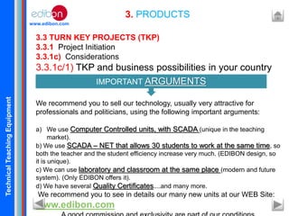 TechnicalTeachingEquipment
www.edibon.com
3. PRODUCTS
3.3 TURN KEY PROJECTS (TKP)
3.3.1 Project Initiation
3.3.1c) Considerations
3.3.1c/1) TKP and business possibilities in your country
We recommend you to sell our technology, usually very attractive for
professionals and politicians, using the following important arguments:
a) We use Computer Controlled units, with SCADA (unique in the teaching
market).
b) We use SCADA – NET that allows 30 students to work at the same time, so
both the teacher and the student efficiency increase very much. (EDIBON design, so
it is unique).
c) We can use laboratory and classroom at the same place (modern and future
system). (Only EDIBON offers it).
d) We have several Quality Certificates....and many more.
We recommend you to see in details our many new units at our WEB Site:
www.edibon.com
IMPORTANT ARGUMENTS
 