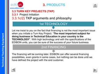 TechnicalTeachingEquipment
www.edibon.com
3. PRODUCTS
3.3 TURN KEY PROJECTS (TKP)
3.3.1 Project Initiation
3.3.1c/2) TKP arguments and philosophy
Let me insist to you on the fact that financing is not the most important issue
when you initiate a Turn Key Project. “The most important subject for
doing business in Technical Education in your country is the
TECHNOLOGY”. With high technology and with the specifications of the
EDIBON units, you can be sure of the success of your future business.
The financing will be coming later. EDIBON can offer several financing
possibilities, even grants in some cases, but nothing can be done until we
have defined the project with the end customer.
1st TECHNOLOGY
2nd FINANCING
 