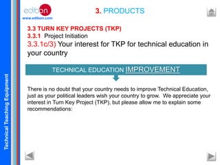 TechnicalTeachingEquipment
www.edibon.com
3. PRODUCTS
3.3 TURN KEY PROJECTS (TKP)
3.3.1 Project Initiation
3.3.1c/3) Your interest for TKP for technical education in
your country
There is no doubt that your country needs to improve Technical Education,
just as your political leaders wish your country to grow. We appreciate your
interest in Turn Key Project (TKP), but please allow me to explain some
recommendations:
TECHNICAL EDUCATION IMPROVEMENT
 