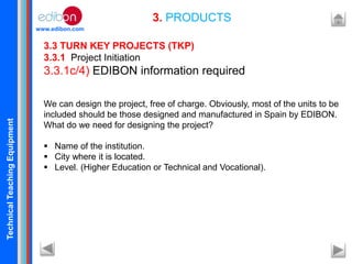 TechnicalTeachingEquipment
www.edibon.com
3. PRODUCTS
3.3 TURN KEY PROJECTS (TKP)
3.3.1 Project Initiation
3.3.1c/4) EDIBON information required
We can design the project, free of charge. Obviously, most of the units to be
included should be those designed and manufactured in Spain by EDIBON.
What do we need for designing the project?
 Name of the institution.
 City where it is located.
 Level. (Higher Education or Technical and Vocational).
 