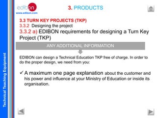 TechnicalTeachingEquipment
www.edibon.com
3. PRODUCTS
3.3 TURN KEY PROJECTS (TKP)
3.3.2 Designing the project
3.3.2 a) EDIBON requirements for designing a Turn Key
Project (TKP)
EDIBON can design a Technical Education TKP free of charge. In order to
do the proper design, we need from you:
 A maximum one page explanation about the customer and
his power and influence at your Ministry of Education or inside its
organisation.
ANY ADDITIONAL INFORMATION
 