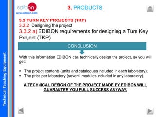 TechnicalTeachingEquipment
www.edibon.com
3. PRODUCTS
3.3 TURN KEY PROJECTS (TKP)
3.3.2 Designing the project
3.3.2 a) EDIBON requirements for designing a Turn Key
Project (TKP)
With this information EDIBON can technically design the project, so you will
get:
 The project contents (units and catalogues included in each laboratory).
 The price per laboratory (several modules included in any laboratory).
A TECHNICAL DESIGN OF THE PROJECT MADE BY EDIBON WILL
GUARANTEE YOU FULL SUCCESS ANYWAY.
CONCLUSION
 