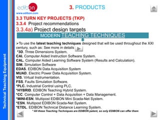 TechnicalTeachingEquipment
www.edibon.com
3.3 TURN KEY PROJECTS (TKP)
3.3.4 Project recommendations
3.3.4a) Project design targets
To use the latest teaching techniques designed that will be used throughout the XXI
century, such as: See more in details in:
*3D. Three Dimensions System.
CAI. Computer Aided Instruction Software System.
CAL. Computer Aided Learning Software System (Results and Calculation).
SIM. Simulation Software
EDAS. EDIBON Data Acquisition System
MUAD. Electric Power Data Acquisition System.
VIS. Virtual Instrumentation.
FSS. Faults Simulation Software.
*PLC. Industrial Control using PLC.
*HYBRID. EDIBON Teaching Hybrid System.
*CC. Computer Control + Data Acquisition + Data Management.
*MINI-ESN. Multipost EDIBON Mini Scada-Net System.
*ESN. Multipost EDIBON Scada-Net System.
*ETDL. EDIBON Technical Distance Learning System.
* All these Teaching Techniques are EDIBON patent, so only EDIBON can offer them.
3. PRODUCTS
MODERN TEACHING TECHNIQUES
 