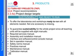 TechnicalTeachingEquipment
www.edibon.com
3.3 TURN KEY PROJECTS (TKP)
3.3.4 Project recommendations
3.3.4a) Project design targets
 To offer the laboratories and workshops ready to run with all
elements needed. Not one accessory is missing.
 To guarantee sustainability for the whole project since all teaching
units will be supplied with eight manuals:
 Required services manual.
 Assembly and installation manual.
 Interface and software/control console manual.
 Set in operation manual.
 Safety norms manual.
 Practices manual.
 Maintenance manual.
 Calibration manual.
3. PRODUCTS
SUSTAINABILITY AND READY TO RUN
 