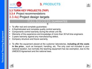TechnicalTeachingEquipment
www.edibon.com
3.3 TURN KEY PROJECTS (TKP)
3.3.4 Project recommendations
3.3.4a) Project design targets
 To offer real and complete guarantees:
 A Sophisticated and complete quality control warranty.
 Components control warranty during the whole unit life.
 Warranty of the experience and knowledge of more than 30 full time engineers
 3 years warranty against any manufacturing defect.
 Company structure and future warranty.
 To offer the equipment placed at the customer laboratories, including all the costs
in the price , such as transport, handling, etc. The only cost not included is your
national taxation, but normally the teaching equipment has tax exemption, due to the
UNESCO Agreement and the national laws.
3. PRODUCTS
FULL SUCCESS GUARANTEE
 