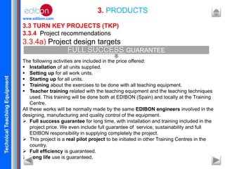 TechnicalTeachingEquipment
www.edibon.com
3.3 TURN KEY PROJECTS (TKP)
3.3.4 Project recommendations
3.3.4a) Project design targets
The following activities are included in the price offered:
 Installation of all units supplied.
 Setting up for all work units.
 Starting up for all units.
 Training about the exercises to be done with all teaching equipment.
 Teacher training related with the teaching equipment and the teaching techniques
used. This training will be done both at EDIBON (Spain) and locally at the Training
Centre.
All these works will be normally made by the same EDIBON engineers involved in the
designing, manufacturing and quality control of the equipment.
 Full success guarantee for long time, with installation and training included in the
project price. We even include full guarantee of service, sustainability and full
EDIBON responsibility in supplying completely the project.
 This project is a real pilot project to be initiated in other Training Centres in the
country.
 Full efficiency is guaranteed.
 Long life use is guaranteed.
3. PRODUCTS
FULL SUCCESS GUARANTEE
 