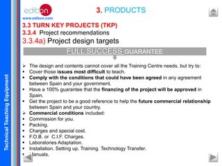 TechnicalTeachingEquipment
www.edibon.com
3.3 TURN KEY PROJECTS (TKP)
3.3.4 Project recommendations
3.3.4a) Project design targets
 The design and contents cannot cover all the Training Centre needs, but try to:
 Cover those issues most difficult to teach.
 Comply with the conditions that could have been agreed in any agreement
between Spain and your government.
 Have a 100% guarantee that the financing of the project will be approved in
Spain.
 Get the project to be a good reference to help the future commercial relationship
between Spain and your country.
 Commercial conditions included:
 Commission for you.
 Packing.
 Charges and special cost.
 F.O.B. or C.I.F. Charges.
 Laboratories Adaptation.
 Installation. Setting up. Training. Technology Transfer.
 Manuals.
3. PRODUCTS
FULL SUCCESS GUARANTEE
 
