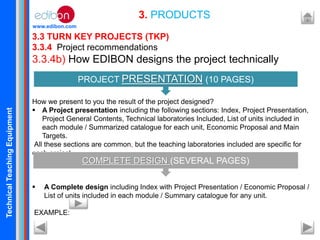 TechnicalTeachingEquipment
www.edibon.com
3.3 TURN KEY PROJECTS (TKP)
3.3.4 Project recommendations
3.3.4b) How EDIBON designs the project technically
How we present to you the result of the project designed?
 A Project presentation including the following sections: Index, Project Presentation,
Project General Contents, Technical laboratories Included, List of units included in
each module / Summarized catalogue for each unit, Economic Proposal and Main
Targets.
All these sections are common, but the teaching laboratories included are specific for
each project.
 A Complete design including Index with Project Presentation / Economic Proposal /
List of units included in each module / Summary catalogue for any unit.
EXAMPLE:
3. PRODUCTS
PROJECT PRESENTATION (10 PAGES)
COMPLETE DESIGN (SEVERAL PAGES)
 