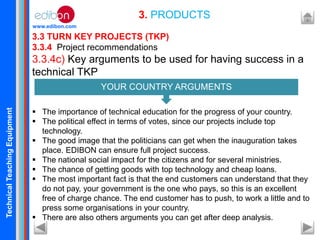 TechnicalTeachingEquipment
www.edibon.com
3.3 TURN KEY PROJECTS (TKP)
3.3.4 Project recommendations
3.3.4c) Key arguments to be used for having success in a
technical TKP
 The importance of technical education for the progress of your country.
 The political effect in terms of votes, since our projects include top
technology.
 The good image that the politicians can get when the inauguration takes
place. EDIBON can ensure full project success.
 The national social impact for the citizens and for several ministries.
 The chance of getting goods with top technology and cheap loans.
 The most important fact is that the end customers can understand that they
do not pay, your government is the one who pays, so this is an excellent
free of charge chance. The end customer has to push, to work a little and to
press some organisations in your country.
 There are also others arguments you can get after deep analysis.
3. PRODUCTS
YOUR COUNTRY ARGUMENTS
 
