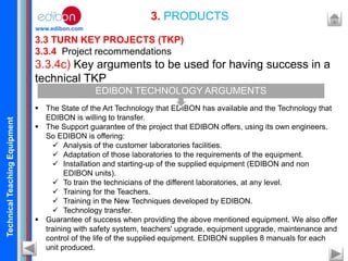 TechnicalTeachingEquipment
www.edibon.com
3.3 TURN KEY PROJECTS (TKP)
3.3.4 Project recommendations
3.3.4c) Key arguments to be used for having success in a
technical TKP
 The State of the Art Technology that EDIBON has available and the Technology that
EDIBON is willing to transfer.
 The Support guarantee of the project that EDIBON offers, using its own engineers.
So EDIBON is offering:
 Analysis of the customer laboratories facilities.
 Adaptation of those laboratories to the requirements of the equipment.
 Installation and starting-up of the supplied equipment (EDIBON and non
EDIBON units).
 To train the technicians of the different laboratories, at any level.
 Training for the Teachers.
 Training in the New Techniques developed by EDIBON.
 Technology transfer.
 Guarantee of success when providing the above mentioned equipment. We also offer
training with safety system, teachers' upgrade, equipment upgrade, maintenance and
control of the life of the supplied equipment. EDIBON supplies 8 manuals for each
unit produced.
3. PRODUCTS
EDIBON TECHNOLOGY ARGUMENTS
 