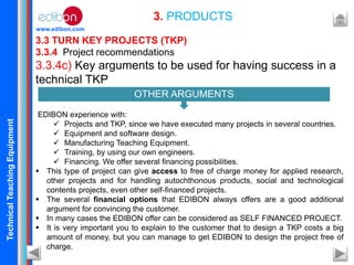 TechnicalTeachingEquipment
www.edibon.com
3.3 TURN KEY PROJECTS (TKP)
3.3.4 Project recommendations
3.3.4c) Key arguments to be used for having success in a
technical TKP
EDIBON experience with:
 Projects and TKP, since we have executed many projects in several countries.
 Equipment and software design.
 Manufacturing Teaching Equipment.
 Training, by using our own engineers.
 Financing. We offer several financing possibilities.
 This type of project can give access to free of charge money for applied research,
other projects and for handling autochthonous products, social and technological
contents projects, even other self-financed projects.
 The several financial options that EDIBON always offers are a good additional
argument for convincing the customer.
 In many cases the EDIBON offer can be considered as SELF FINANCED PROJECT.
 It is very important you to explain to the customer that to design a TKP costs a big
amount of money, but you can manage to get EDIBON to design the project free of
charge.
3. PRODUCTS
OTHER ARGUMENTS
 