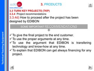 TechnicalTeachingEquipment
www.edibon.com
3.3 TURN KEY PROJECTS (TKP)
3.3.4 Project recommendations
3.3.4d) How to proceed after the project has been
designed by EDIBON
 To give the final project to the end customer.
 To use the proper arguments at any time.
 To use the argument that EDIBON is transfering
technology and know-how at any time.
 To explain that EDIBON can get always financing for any
project.
3. PRODUCTS
SOME IMPORTANT RECOMMENDATIONS
 