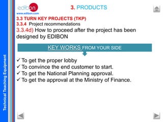 TechnicalTeachingEquipment
www.edibon.com
3.3 TURN KEY PROJECTS (TKP)
3.3.4 Project recommendations
3.3.4d) How to proceed after the project has been
designed by EDIBON
 To get the proper lobby
 To convince the end customer to start.
 To get the National Planning approval.
 To get the approval at the Ministry of Finance.
3. PRODUCTS
KEY WORKS FROM YOUR SIDE
 
