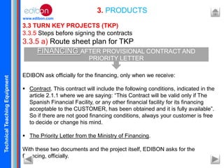 TechnicalTeachingEquipment
www.edibon.com
3.3 TURN KEY PROJECTS (TKP)
3.3.5 Steps before signing the contracts
3.3.5 a) Route sheet plan for TKP
EDIBON ask officially for the financing, only when we receive:
 Contract. This contract will include the following conditions, indicated in the
article 2.1.1 where we are saying: “This Contract will be valid only if The
Spanish Financial Facility, or any other financial facility for its financing
acceptable to the CUSTOMER, has been obtained and it is fully available”.
So if there are not good financing conditions, always your customer is free
to decide or change his mind.
 The Priority Letter from the Ministry of Financing.
With these two documents and the project itself, EDIBON asks for the
financing, officially.
3. PRODUCTS
FINANCING AFTER PROVISIONAL CONTRACT AND
PRIORITY LETTER
 