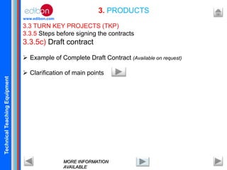 TechnicalTeachingEquipment
www.edibon.com
3.3 TURN KEY PROJECTS (TKP)
3.3.5 Steps before signing the contracts
3.3.5c) Draft contract
 Example of Complete Draft Contract (Available on request)
 Clarification of main points
3. PRODUCTS
MORE INFORMATION
AVAILABLE
 