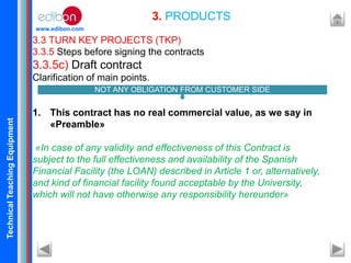 TechnicalTeachingEquipment
www.edibon.com
3.3 TURN KEY PROJECTS (TKP)
3.3.5 Steps before signing the contracts
3.3.5c) Draft contract
Clarification of main points.
1. This contract has no real commercial value, as we say in
«Preamble»
«In case of any validity and effectiveness of this Contract is
subject to the full effectiveness and availability of the Spanish
Financial Facility (the LOAN) described in Article 1 or, alternatively,
and kind of financial facility found acceptable by the University,
which will not have otherwise any responsibility hereunder»
3. PRODUCTS
NOT ANY OBLIGATION FROM CUSTOMER SIDE
 
