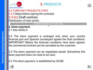 TechnicalTeachingEquipment
www.edibon.com
3.3 TURN KEY PROJECTS (TKP)
3.3.5 Steps before signing the contracts
3.3.5c) Draft contract
Clarification of main points.
2. Down payment.
2.1 See article 5.
2.2 The down payment is arranged only when your country
financial part and Spanish counterpart agreed the final conditions.
IMPORTANT! Before the financial conditions have been agreed,
the commercial contract can be cancelled by the customer.
2.3 The down payment can be negotiated aswell. Sometimes this
down payment does not need to be cash.
2.4 The down payment, is established by OCDE.
3. PRODUCTS
DOWN PAYMENT AT THE END
 