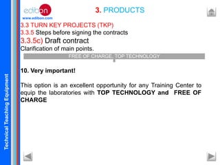 TechnicalTeachingEquipment
www.edibon.com
3.3 TURN KEY PROJECTS (TKP)
3.3.5 Steps before signing the contracts
3.3.5c) Draft contract
Clarification of main points.
10. Very important!
This option is an excellent opportunity for any Training Center to
equip the laboratories with TOP TECHNOLOGY and FREE OF
CHARGE
3. PRODUCTS
FREE OF CHARGE, TOP TECHNOLOGY
 
