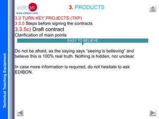 TechnicalTeachingEquipment
www.edibon.com
3.3 TURN KEY PROJECTS (TKP)
3.3.5 Steps before signing the contracts
3.3.5c) Draft contract
Clarification of main points
Do not be afraid, as the saying says “seeing is believing” and
believe this is 100% real truth. Nothing is hidden, nor unclear.
In case more information is required, do not hesitate to ask
EDIBON.
3. PRODUCTS
EASY TO BELIEVE
 