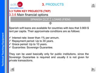 TechnicalTeachingEquipment
www.edibon.com
3.3 TURN KEY PROJECTS (TKP)
3.3.6 Main financial options
Spanish soft loans are available for countries with less that 3.900 $
rent per capita. Their approximate conditions are as follows:
 Interest rate: lower than 1% per annum.
 Repayment period: Up to 30 years.
 Grace period: Up to 10 years.
 Guaranties: Sovereign Guarantee.
They can be used basically only for public institutions, since the
Sovereign Guarantee is required and usually it is not given for
private transactions.
3. PRODUCTS
SPANISH SOFT LOANS (FIEM)
 