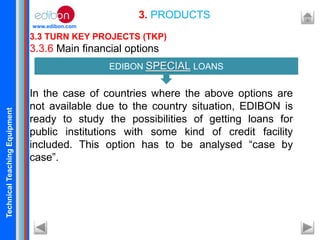 TechnicalTeachingEquipment
www.edibon.com
3.3 TURN KEY PROJECTS (TKP)
3.3.6 Main financial options
In the case of countries where the above options are
not available due to the country situation, EDIBON is
ready to study the possibilities of getting loans for
public institutions with some kind of credit facility
included. This option has to be analysed “case by
case”.
3. PRODUCTS
EDIBON SPECIAL LOANS
 