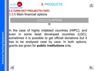 TechnicalTeachingEquipment
www.edibon.com
3.3 TURN KEY PROJECTS (TKP)
3.3.6 Main financial options
In the case of highly indebted countries (HIPC), and
even in some least developed countries (LDC),
sometimes it is possible to get official donations but it
has to be analysed case by case. In both options,
grants are given for public institutions only.
3. PRODUCTS
DONATION OPTION
 