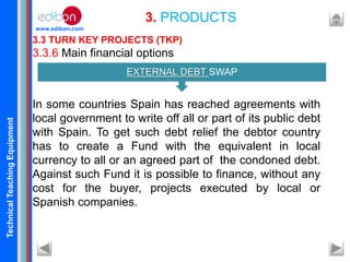 TechnicalTeachingEquipment
www.edibon.com
3.3 TURN KEY PROJECTS (TKP)
3.3.6 Main financial options
In some countries Spain has reached agreements with
local government to write off all or part of its public debt
with Spain. To get such debt relief the debtor country
has to create a Fund with the equivalent in local
currency to all or an agreed part of the condoned debt.
Against such Fund it is possible to finance, without any
cost for the buyer, projects executed by local or
Spanish companies.
3. PRODUCTS
EXTERNAL DEBT SWAP
 