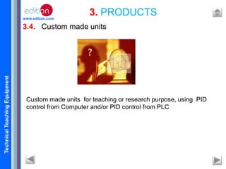 TechnicalTeachingEquipment
www.edibon.com
3.4. Custom made units
3. PRODUCTS
Custom made units for teaching or research purpose, using PID
control from Computer and/or PID control from PLC
 