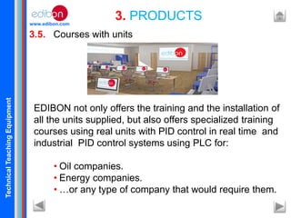 TechnicalTeachingEquipment
www.edibon.com
3.5. Courses with units
3. PRODUCTS
EDIBON not only offers the training and the installation of
all the units supplied, but also offers specialized training
courses using real units with PID control in real time and
industrial PID control systems using PLC for:
• Oil companies.
• Energy companies.
• …or any type of company that would require them.
 