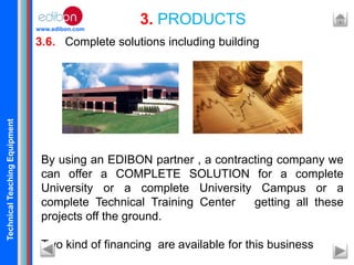 TechnicalTeachingEquipment
www.edibon.com
3.6. Complete solutions including building
3. PRODUCTS
By using an EDIBON partner , a contracting company we
can offer a COMPLETE SOLUTION for a complete
University or a complete University Campus or a
complete Technical Training Center getting all these
projects off the ground.
Two kind of financing are available for this business
 