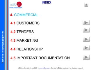 TechnicalTeachingEquipment
www.edibon.com
4. COMMERCIAL
INDEX
All this information is available in www.edibon.com . Contact to Edibon engineers for doubts or request
4.1 CUSTOMERS
4.2 TENDERS
4.3 MARKETING
4.4 RELATIONSHIP
4.5 IMPORTANT DOCUMENTATION
 