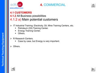 TechnicalTeachingEquipment
www.edibon.com
4. COMMERCIAL
4.1 CUSTOMERS
4.1.2 All Business possibilities
4.1.2 a) Main potential customers
 IT Industrial Training: Electricity, Oil, Mine Training Centers, etc.
 Petroleum (Oil) Training Center.
 Energy Training Center.
 Others.
 R Research Centers.
 Case by case, but Energy is very important.
 Others.
 