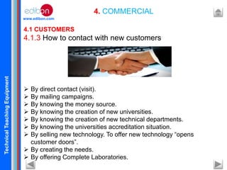 TechnicalTeachingEquipment
www.edibon.com
4. COMMERCIAL
4.1 CUSTOMERS
4.1.3 How to contact with new customers
 By direct contact (visit).
 By mailing campaigns.
 By knowing the money source.
 By knowing the creation of new universities.
 By knowing the creation of new technical departments.
 By knowing the universities accreditation situation.
 By selling new technology. To offer new technology “opens
customer doors”.
 By creating the needs.
 By offering Complete Laboratories.
 
