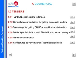 TechnicalTeachingEquipment
www.edibon.com
4. COMMERCIAL
4.2 TENDERS
4.2.1 EDIBON specifications in tenders
4.2.2 General recommendations for getting success in tenders
4.2.3 Some ways for getting EDIBON specifications in tenders
4.2.4 Tender specifications in Web Site and summarize catalogue
4.2.5 Tender documentation
4.2.6 Key features as very important Technical arguments
 