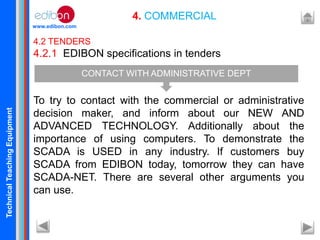 TechnicalTeachingEquipment
www.edibon.com
4. COMMERCIAL
4.2 TENDERS
4.2.1 EDIBON specifications in tenders
To try to contact with the commercial or administrative
decision maker, and inform about our NEW AND
ADVANCED TECHNOLOGY. Additionally about the
importance of using computers. To demonstrate the
SCADA is USED in any industry. If customers buy
SCADA from EDIBON today, tomorrow they can have
SCADA-NET. There are several other arguments you
can use.
CONTACT WITH ADMINISTRATIVE DEPT
 