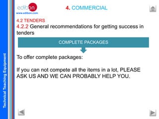 TechnicalTeachingEquipment
www.edibon.com
4. COMMERCIAL
4.2 TENDERS
4.2.2 General recommendations for getting success in
tenders
To offer complete packages:
If you can not compete all the items in a lot, PLEASE
ASK US AND WE CAN PROBABLY HELP YOU.
COMPLETE PACKAGES
 