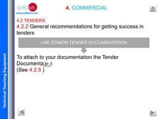TechnicalTeachingEquipment
www.edibon.com
4. COMMERCIAL
4.2 TENDERS
4.2.2 General recommendations for getting success in
tenders
To attach to your documentation the Tender
Documentation
(See 4.2.5 )
USE EDIBON TENDER DOCUMENTATION
 