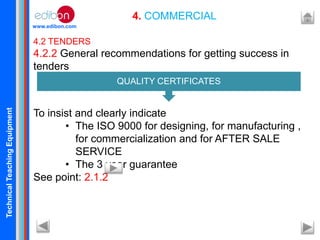 TechnicalTeachingEquipment
www.edibon.com
4. COMMERCIAL
4.2 TENDERS
4.2.2 General recommendations for getting success in
tenders
To insist and clearly indicate
• The ISO 9000 for designing, for manufacturing ,
for commercialization and for AFTER SALE
SERVICE
• The 3 year guarantee
See point: 2.1.2
QUALITY CERTIFICATES
 