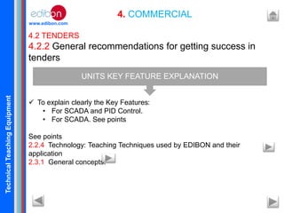 TechnicalTeachingEquipment
www.edibon.com
4. COMMERCIAL
4.2 TENDERS
4.2.2 General recommendations for getting success in
tenders
 To explain clearly the Key Features:
• For SCADA and PID Control.
• For SCADA. See points
See points
2.2.4 Technology: Teaching Techniques used by EDIBON and their
application
2.3.1 General concepts.
UNITS KEY FEATURE EXPLANATION
 