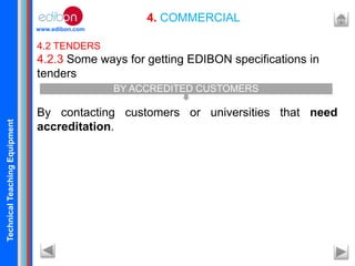 TechnicalTeachingEquipment
www.edibon.com
4. COMMERCIAL
4.2 TENDERS
4.2.3 Some ways for getting EDIBON specifications in
tenders
By contacting customers or universities that need
accreditation.
BY ACCREDITED CUSTOMERS
 