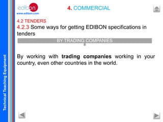 TechnicalTeachingEquipment
www.edibon.com
4. COMMERCIAL
4.2 TENDERS
4.2.3 Some ways for getting EDIBON specifications in
tenders
By working with trading companies working in your
country, even other countries in the world.
BY TRADING COMPANIES
 