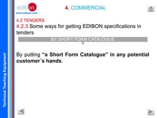 TechnicalTeachingEquipment
www.edibon.com
4. COMMERCIAL
4.2 TENDERS
4.2.3 Some ways for getting EDIBON specifications in
tenders
By putting “a Short Form Catalogue” in any potential
customer´s hands.
BY SHORT FORM CATALOGUE
 