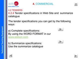 TechnicalTeachingEquipment
www.edibon.com
4. COMMERCIAL
4.2 TENDERS
4.2.4 Tender specifications in Web Site and summarize
catalogue
The tender specifications you can get by the following
ways:
a) Complete specifications:
By using the WORD FORMAT in our
www.edibon.com
b) Summarize specifications:
Use the summarize catalogue
 