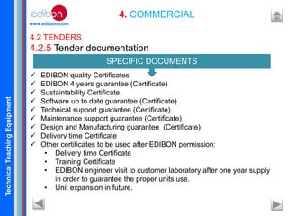 TechnicalTeachingEquipment
www.edibon.com
4. COMMERCIAL
4.2 TENDERS
4.2.5 Tender documentation
 EDIBON quality Certificates
 EDIBON 4 years guarantee (Certificate)
 Sustaintability Certificate
 Software up to date guarantee (Certificate)
 Technical support guarantee (Certificate)
 Maintenance support guarantee (Certificate)
 Design and Manufacturing guarantee (Certificate)
 Delivery time Certificate
 Other certificates to be used after EDIBON permission:
• Delivery time Certificate
• Training Certificate
• EDIBON engineer visit to customer laboratory after one year supply
in order to guarantee the proper units use.
• Unit expansion in future.
SPECIFIC DOCUMENTS
 