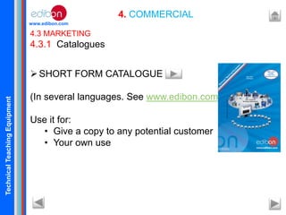 TechnicalTeachingEquipment
www.edibon.com
4. COMMERCIAL
4.3 MARKETING
4.3.1 Catalogues
SHORT FORM CATALOGUE
(In several languages. See www.edibon.com ).
Use it for:
• Give a copy to any potential customer
• Your own use
 