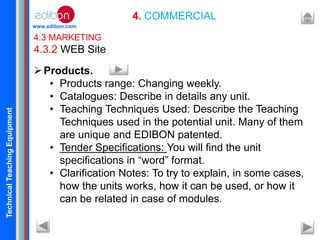 TechnicalTeachingEquipment
www.edibon.com
4. COMMERCIAL
4.3 MARKETING
4.3.2 WEB Site
Products.
• Products range: Changing weekly.
• Catalogues: Describe in details any unit.
• Teaching Techniques Used: Describe the Teaching
Techniques used in the potential unit. Many of them
are unique and EDIBON patented.
• Tender Specifications: You will find the unit
specifications in “word” format.
• Clarification Notes: To try to explain, in some cases,
how the units works, how it can be used, or how it
can be related in case of modules.
 