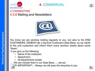 TechnicalTeachingEquipment
www.edibon.com
4. COMMERCIAL
4.3 MARKETING
4.3.6 Mailing and Newsletters
You know we are sending mailing regularly to you, but also to the END
CUSTOMERS. EDIBON has a big End Customers Data Base, so we clarify
to the end customers and inform them every two/four weeks about some
“News”.
If you give us the following:
• Name of the institution.
• Department.
• All departments emails.
… We can include them in our Data Base…., etc.etc.
VERY IMPORTANT!… Always we will pass the enquiries to you.
 